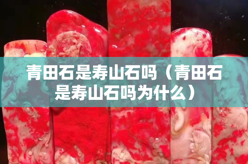 青田石是壽山石嗎（青田石是壽山石嗎為什么）