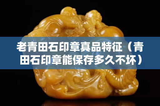 老青田石印章真品特征（青田石印章能保存多久不壞）