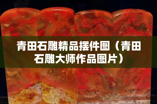 青田石雕精品擺件圖（青田石雕大師作品圖片）