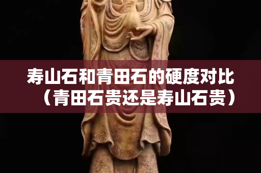 壽山石和青田石的硬度對比（青田石貴還是壽山石貴）