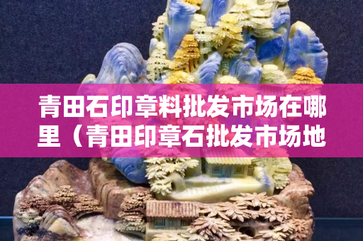青田石印章料批發(fā)市場(chǎng)在哪里（青田印章石批發(fā)市場(chǎng)地址）