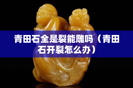青田石全是裂能雕嗎（青田石開裂怎么辦）