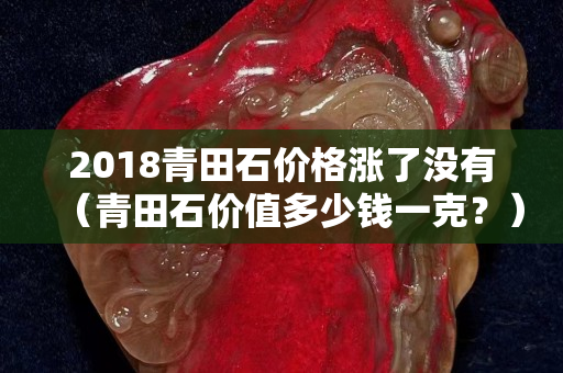 2018青田石價(jià)格漲了沒(méi)有（青田石價(jià)值多少錢(qián)一克？）
