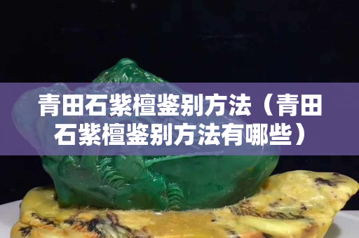 青田石紫檀鑒別方法（青田石紫檀鑒別方法有哪些）