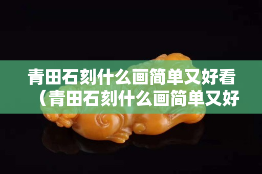 青田石刻什么畫簡單又好看（青田石刻什么畫簡單又好看圖片）