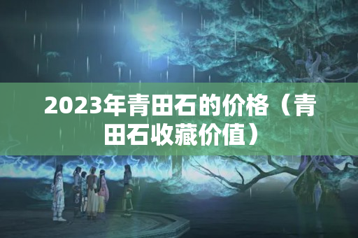 2023年青田石的價格（青田石收藏價值）