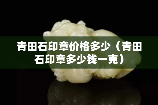 青田石印章價(jià)格多少（青田石印章多少錢一克）