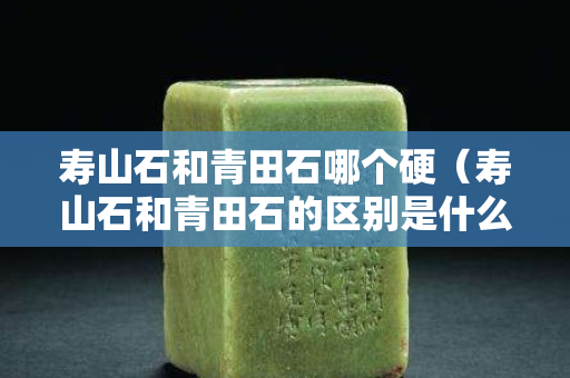 壽山石和青田石哪個(gè)硬（壽山石和青田石的區(qū)別是什么？）