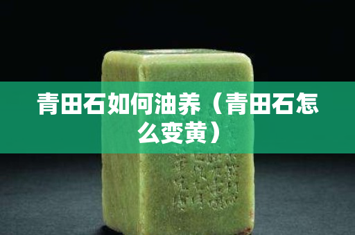 青田石如何油養(yǎng)（青田石怎么變黃）