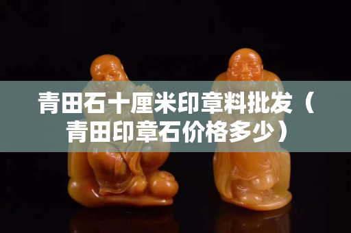 青田石十厘米印章料批發（青田印章石價格多少）