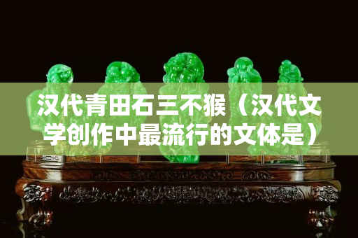 漢代青田石三不猴（漢代文學(xué)創(chuàng)作中最流行的文體是）