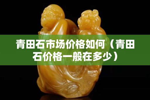 青田石市場價(jià)格如何（青田石價(jià)格一般在多少）