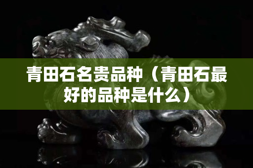 青田石名貴品種（青田石最好的品種是什么）