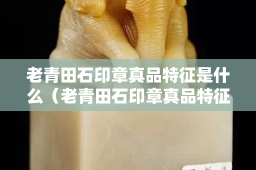 老青田石印章真品特征是什么（老青田石印章真品特征是什么樣子）