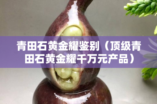 青田石黃金耀鑒別（頂級青田石黃金耀千萬元產品）