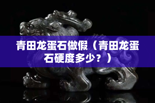 青田龍蛋石做假（青田龍蛋石硬度多少？）
