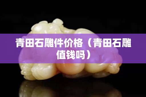 青田石雕件價格（青田石雕值錢嗎）