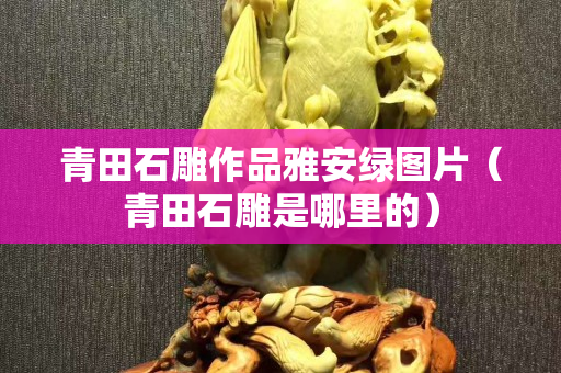 青田石雕作品雅安綠圖片（青田石雕是哪里的）