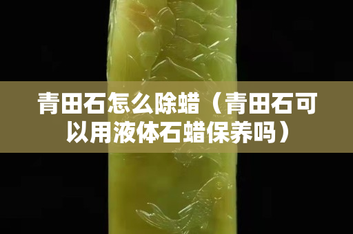 青田石怎么除蠟（青田石可以用液體石蠟保養嗎）