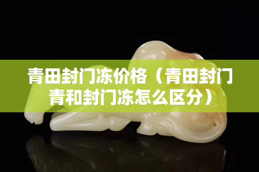 青田封門凍價格（青田封門青和封門凍怎么區分）