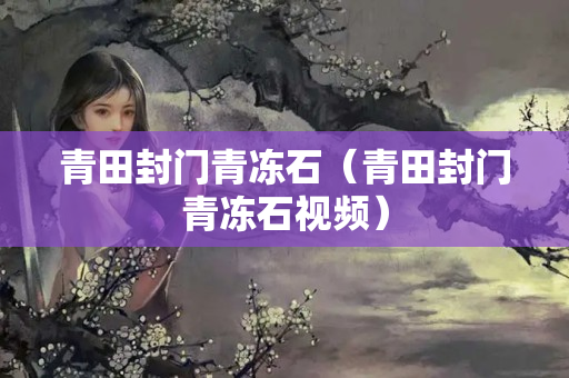 青田封門青凍石（青田封門青凍石視頻）