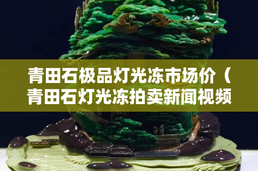 青田石極品燈光凍市場價（青田石燈光凍拍賣新聞視頻）