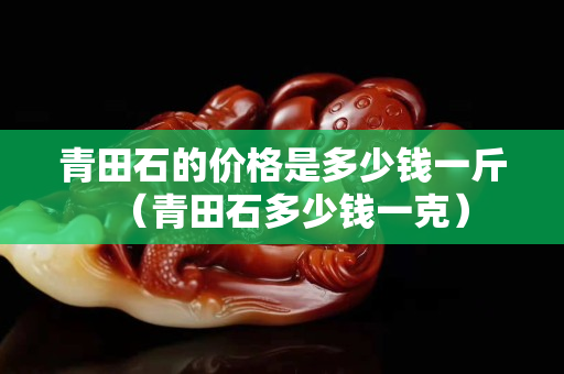 青田石的價格是多少錢一斤（青田石多少錢一克）