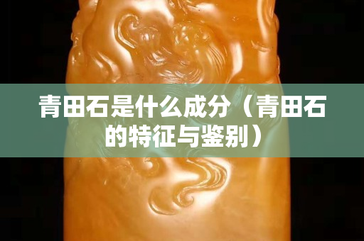青田石是什么成分（青田石的特征與鑒別）
