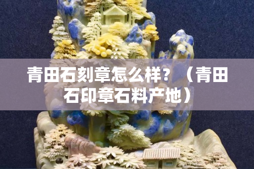 青田石刻章怎么樣？（青田石印章石料產地）