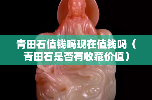青田石值錢嗎現(xiàn)在值錢嗎（青田石是否有收藏價(jià)值）