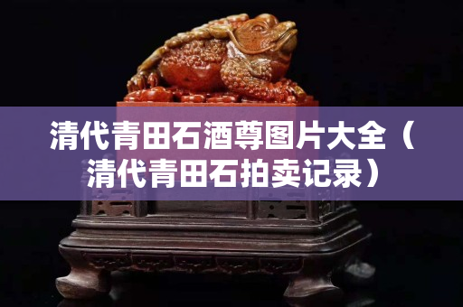 清代青田石酒尊圖片大全（清代青田石拍賣記錄）