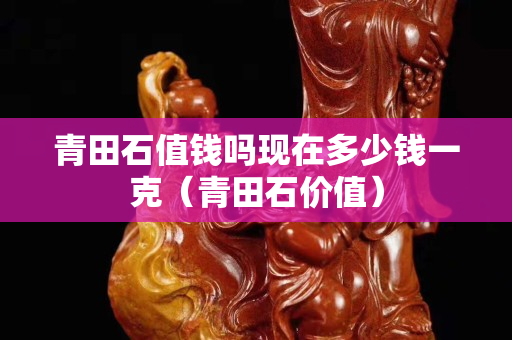 青田石值錢(qián)嗎現(xiàn)在多少錢(qián)一克（青田石價(jià)值）