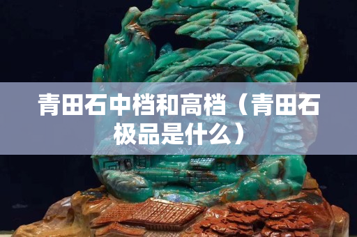 青田石中檔和高檔（青田石極品是什么）