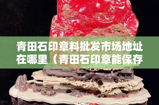 青田石印章料批發市場地址在哪里（青田石印章能保存多久不壞）