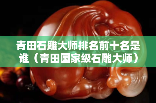 青田石雕大師排名前十名是誰（青田國家級石雕大師）