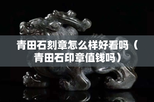 青田石刻章怎么樣好看嗎（青田石印章值錢嗎）