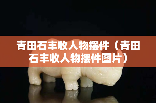 青田石豐收人物擺件（青田石豐收人物擺件圖片）