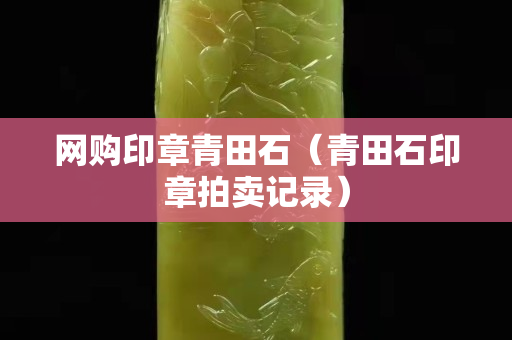 網(wǎng)購印章青田石（青田石印章拍賣記錄）