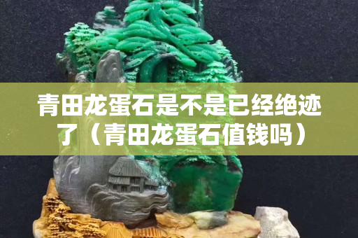 青田龍蛋石是不是已經絕跡了（青田龍蛋石值錢嗎）