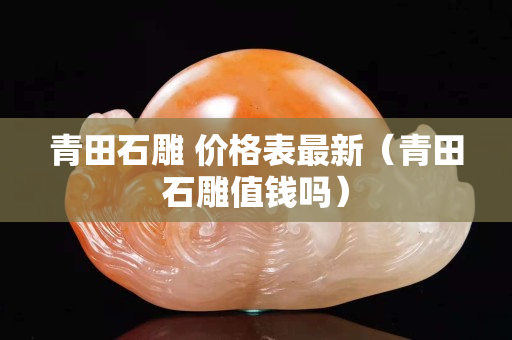 青田石雕 價格表最新（青田石雕值錢嗎）