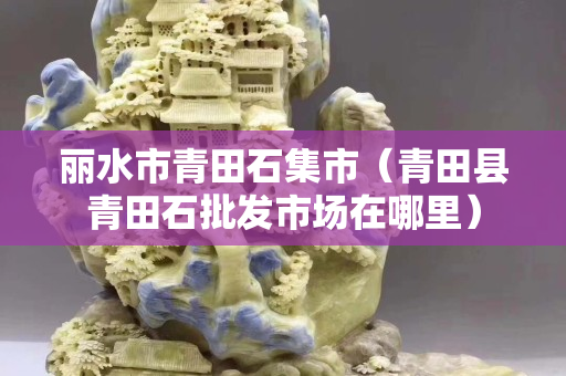 麗水市青田石集市（青田縣青田石批發市場在哪里）