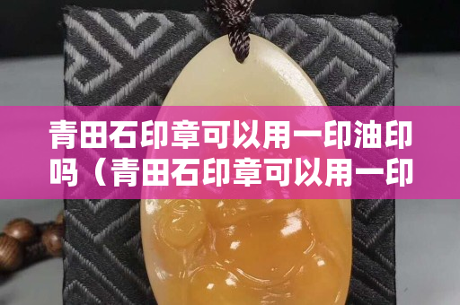 青田石印章可以用一印油印嗎（青田石印章可以用一印油印嗎圖片）