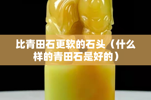 比青田石更軟的石頭（什么樣的青田石是好的）