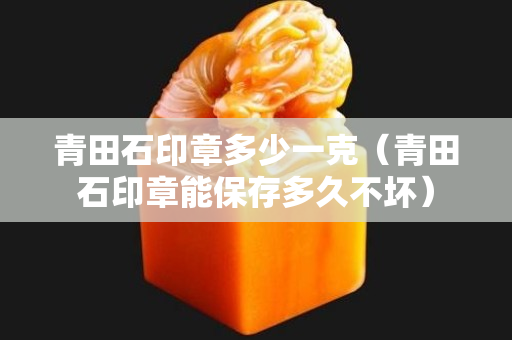 青田石印章多少一克（青田石印章能保存多久不壞）