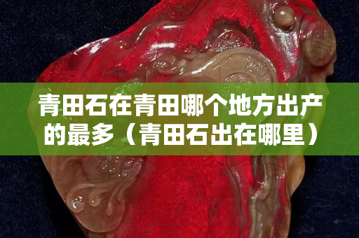 青田石在青田哪個地方出產的最多（青田石出在哪里）