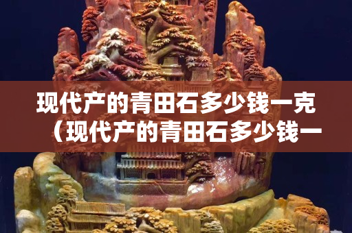 現代產的青田石多少錢一克（現代產的青田石多少錢一克呢）