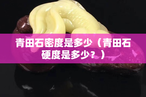 青田石密度是多少（青田石硬度是多少？）