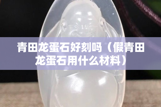 青田龍蛋石好刻嗎（假青田龍蛋石用什么材料）