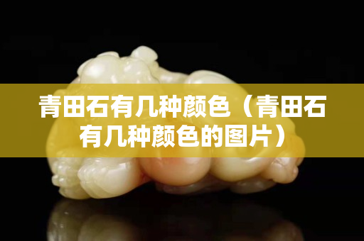 青田石有幾種顏色（青田石有幾種顏色的圖片）