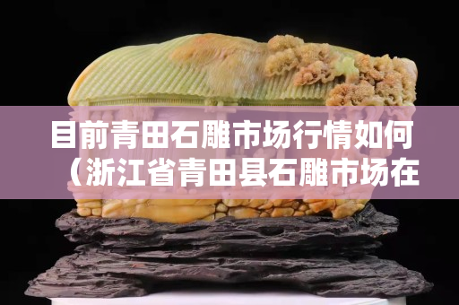 目前青田石雕市場(chǎng)行情如何（浙江省青田縣石雕市場(chǎng)在哪里）
